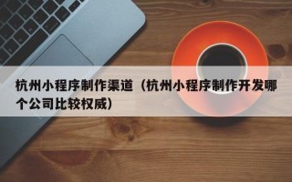 襄阳杭州小程序制作渠道（杭州小程序制作开发哪个公司比较权威）